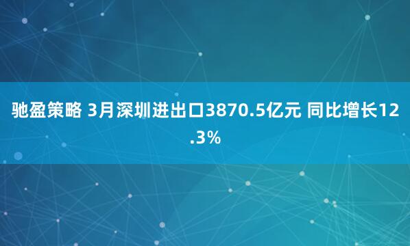驰盈策略 3月深圳进出口3870.5亿元 同比增长12.3%