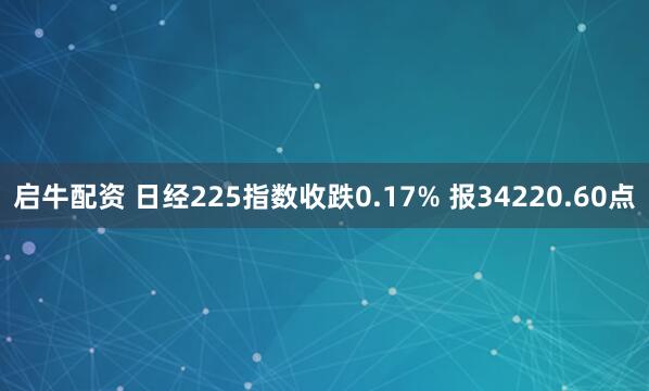 启牛配资 日经225指数收跌0.17% 报34220.60点