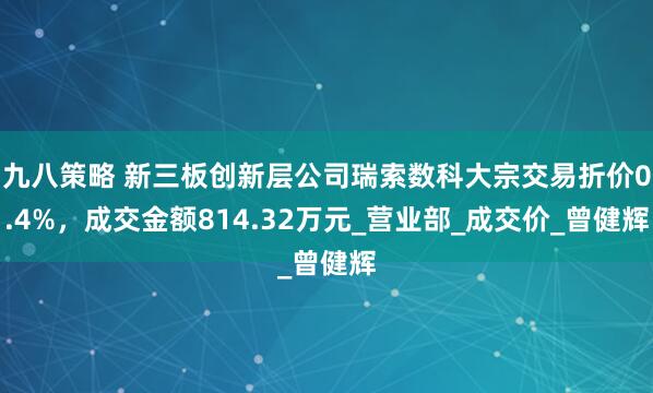 九八策略 新三板创新层公司瑞索数科大宗交易折价0.4%，成交金额814.32万元_营业部_成交价_曾健辉