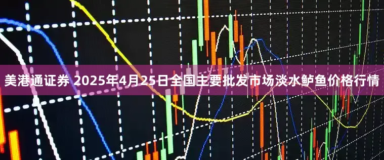 美港通证券 2025年4月25日全国主要批发市场淡水鲈鱼价格行情
