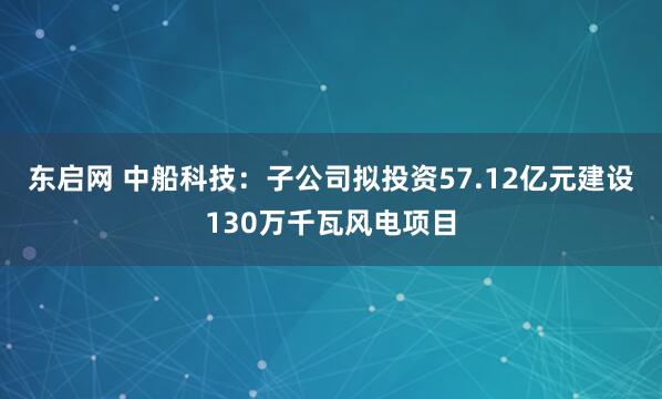 东启网 中船科技：子公司拟投资57.12亿元建设130万千瓦风电项目