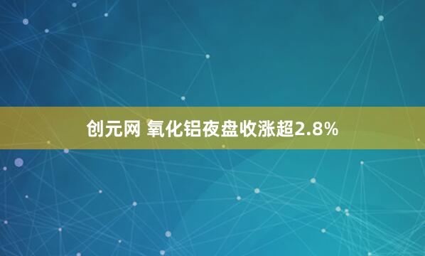 创元网 氧化铝夜盘收涨超2.8%