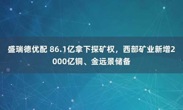 盛瑞德优配 86.1亿拿下探矿权，西部矿业新增2000亿铜、金远景储备