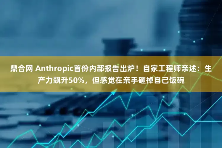鼎合网 Anthropic首份内部报告出炉！自家工程师亲述：生产力飙升50%，但感觉在亲手砸掉自己饭碗