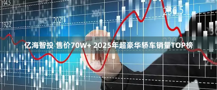 亿海智投 售价70W+ 2025年超豪华轿车销量TOP榜