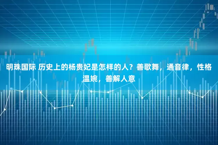 明珠国际 历史上的杨贵妃是怎样的人？善歌舞，通音律，性格温婉，善解人意