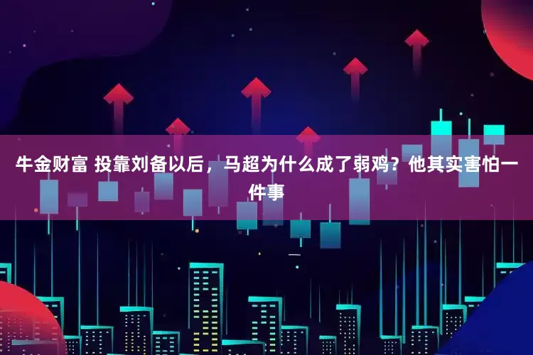 牛金财富 投靠刘备以后，马超为什么成了弱鸡？他其实害怕一件事